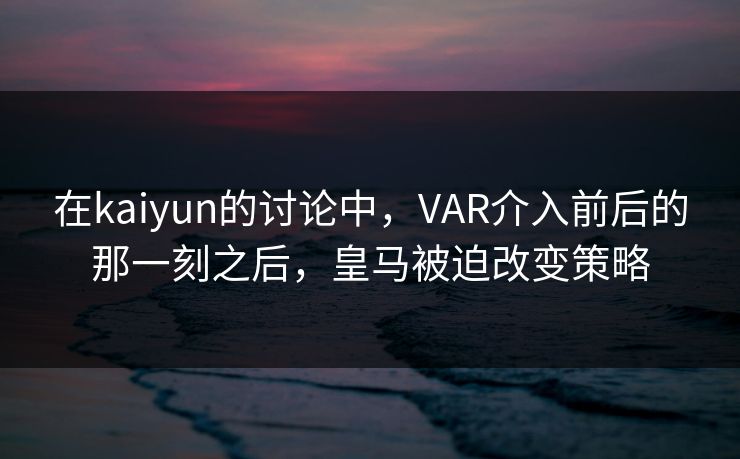 在kaiyun的讨论中，VAR介入前后的那一刻之后，皇马被迫改变策略