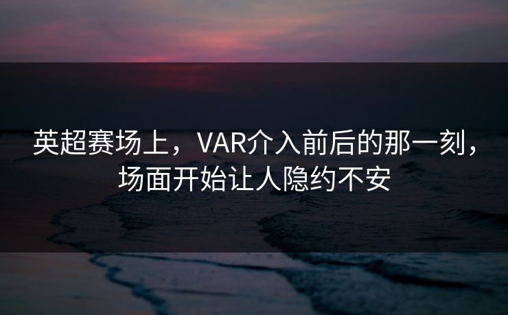英超赛场上，VAR介入前后的那一刻，场面开始让人隐约不安