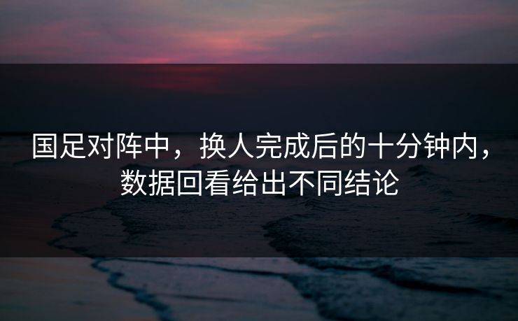 国足对阵中,换人完成后的十分钟内,数据回看给出不同结论 国足对阵中,换人完成后的十分钟内,数据回看给出不同结论