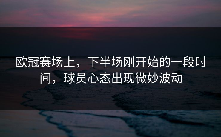 欧冠赛场上，下半场刚开始的一段时间，球员心态出现微妙波动