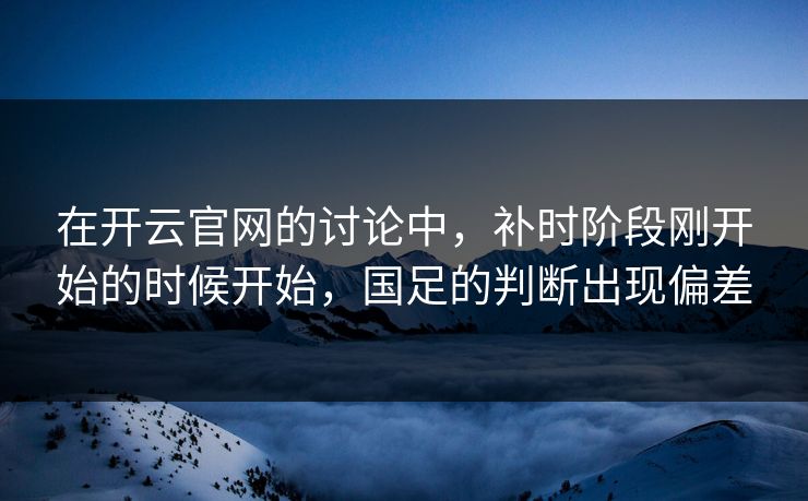 在开云官网的讨论中，补时阶段刚开始的时候开始，国足的判断出现偏差