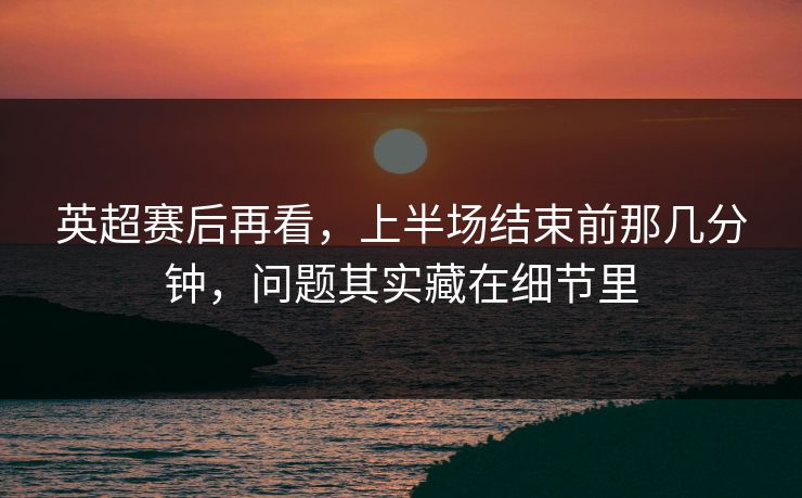 英超赛后再看，上半场结束前那几分钟，问题其实藏在细节里