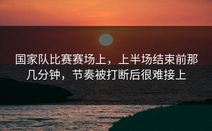 国家队比赛赛场上，上半场结束前那几分钟，节奏被打断后很难接上