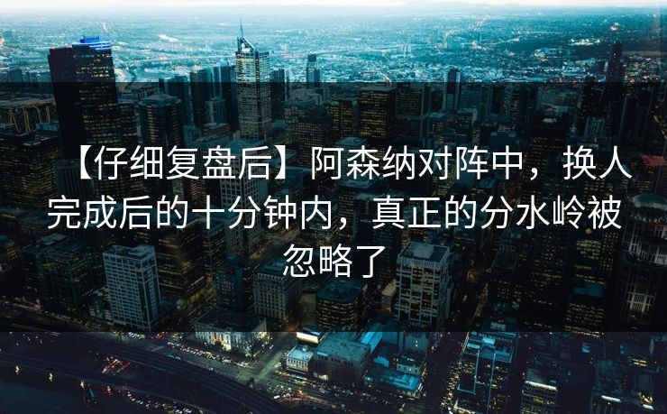 【仔细复盘后】阿森纳对阵中，换人完成后的十分钟内，真正的分水岭被忽略了