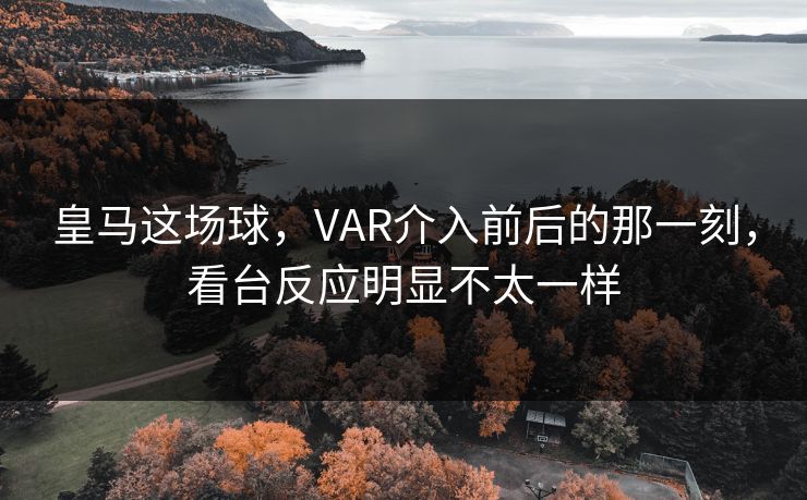 皇马这场球，VAR介入前后的那一刻，看台反应明显不太一样