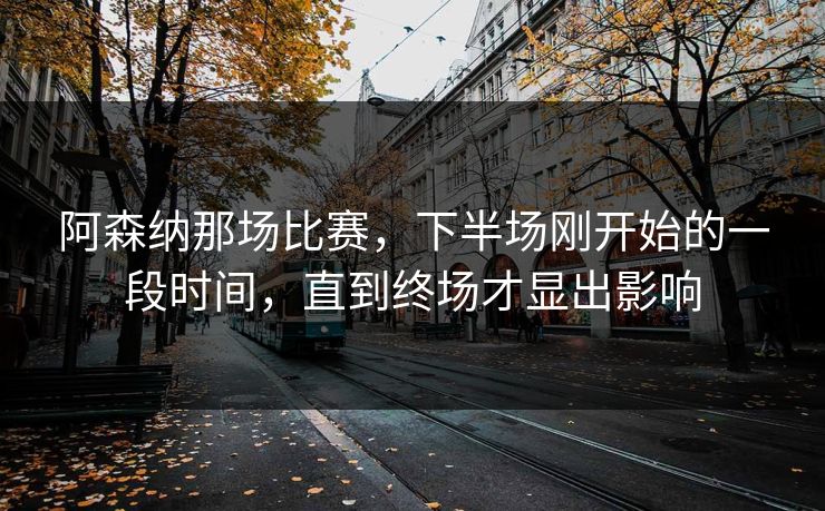 阿森纳那场比赛，下半场刚开始的一段时间，直到终场才显出影响