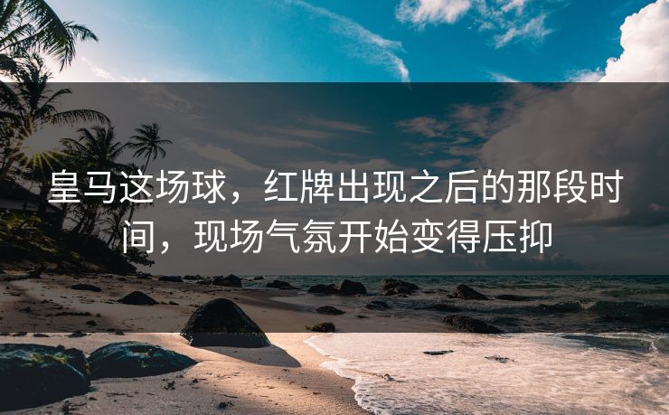 皇马这场球，红牌出现之后的那段时间，现场气氛开始变得压抑