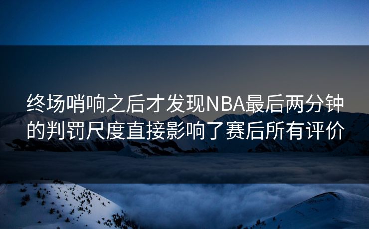 终场哨响之后才发现NBA最后两分钟的判罚尺度直接影响了赛后所有评价